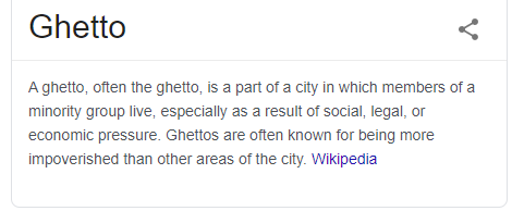 Ghetto 
A ghetto, otten the ghetto, is a part Ota city in which members of a 
minority group live, especially as a result ot social, legal, or 
economc pressure. Ghettos are otten known for being more 
impoverished than other areas of the city. Wikipedia 